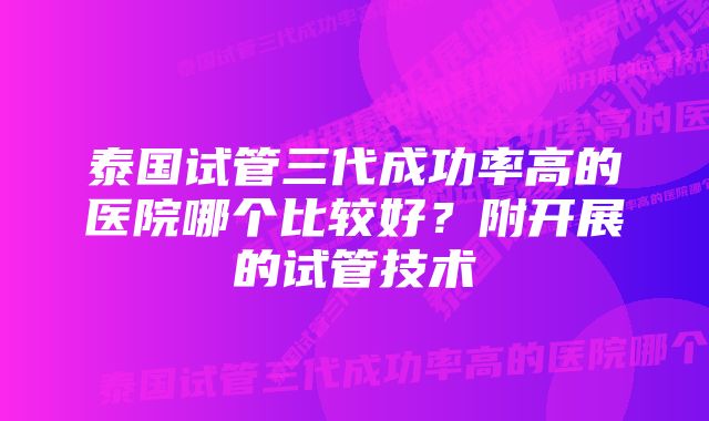 泰国试管三代成功率高的医院哪个比较好？附开展的试管技术