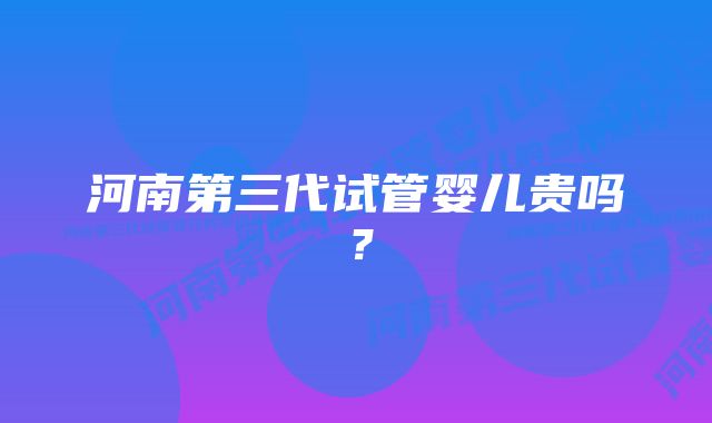 河南第三代试管婴儿贵吗？