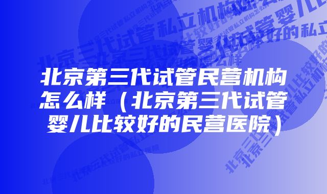 北京第三代试管民营机构怎么样（北京第三代试管婴儿比较好的民营医院）