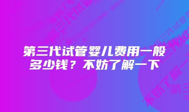 第三代试管婴儿费用一般多少钱？不妨了解一下