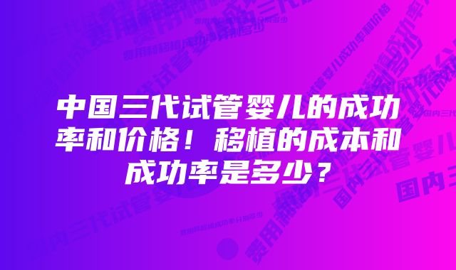 中国三代试管婴儿的成功率和价格！移植的成本和成功率是多少？