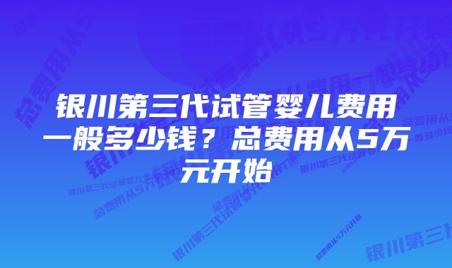 银川第三代试管婴儿费用一般多少钱？总费用从5万元开始