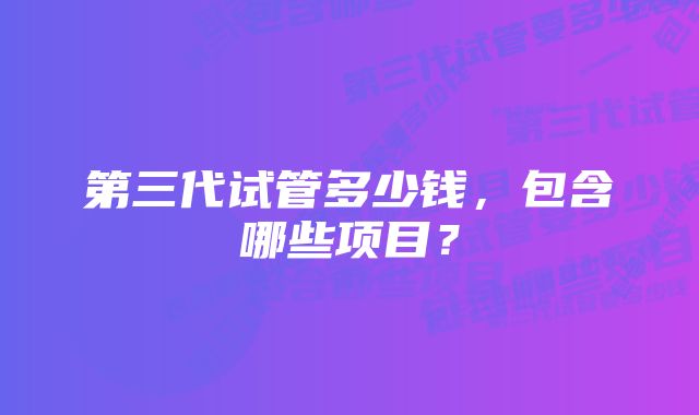 第三代试管多少钱，包含哪些项目？