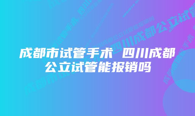 成都市试管手术 四川成都公立试管能报销吗