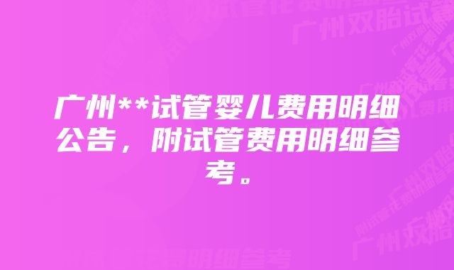 广州**试管婴儿费用明细公告，附试管费用明细参考。