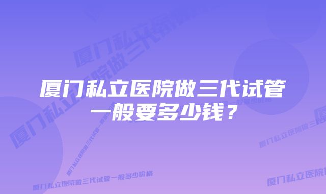 厦门私立医院做三代试管一般要多少钱？