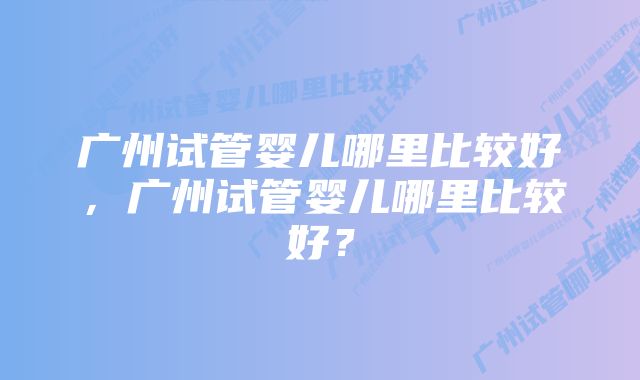 广州试管婴儿哪里比较好，广州试管婴儿哪里比较好？