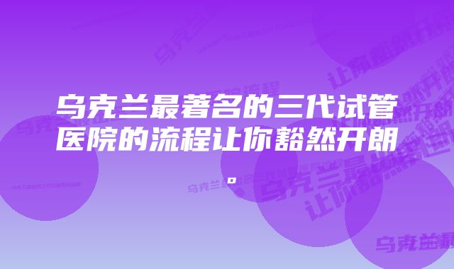 乌克兰最著名的三代试管医院的流程让你豁然开朗。