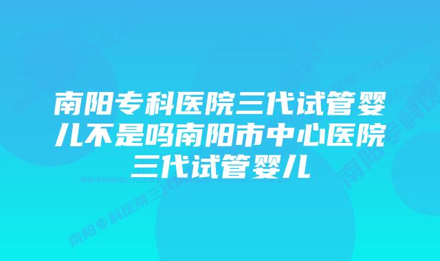 南阳专科医院三代试管婴儿不是吗南阳市中心医院三代试管婴儿