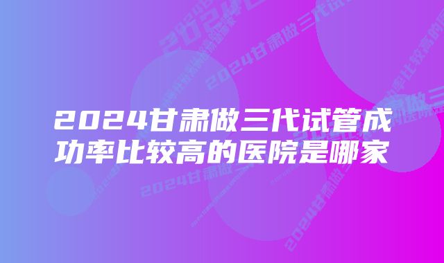 2024甘肃做三代试管成功率比较高的医院是哪家