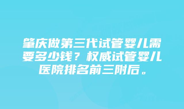 肇庆做第三代试管婴儿需要多少钱？权威试管婴儿医院排名前三附后。