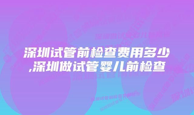 深圳试管前检查费用多少,深圳做试管婴儿前检查