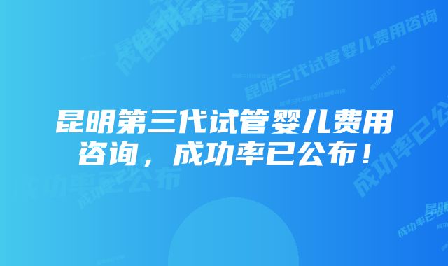 昆明第三代试管婴儿费用咨询，成功率已公布！