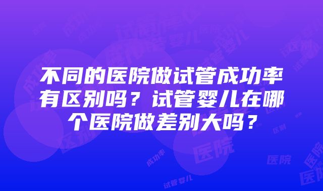 不同的医院做试管成功率有区别吗？试管婴儿在哪个医院做差别大吗？