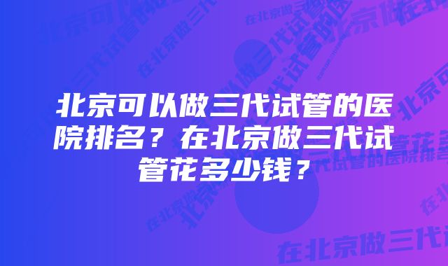 北京可以做三代试管的医院排名？在北京做三代试管花多少钱？