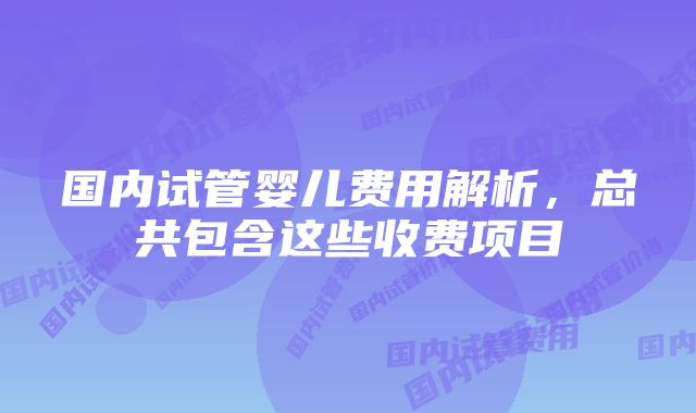 国内试管婴儿费用解析，总共包含这些收费项目