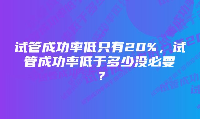 试管成功率低只有20%，试管成功率低于多少没必要？