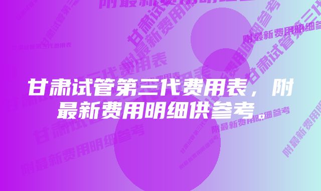 甘肃试管第三代费用表，附最新费用明细供参考。