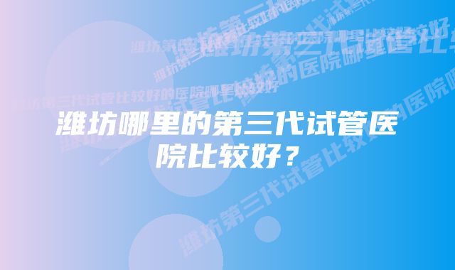 潍坊哪里的第三代试管医院比较好？