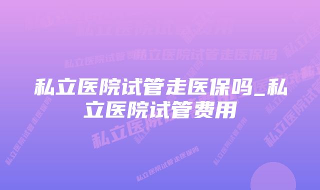 私立医院试管走医保吗_私立医院试管费用