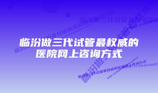 临汾做三代试管最权威的医院网上咨询方式