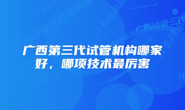 广西第三代试管机构哪家好，哪项技术最厉害