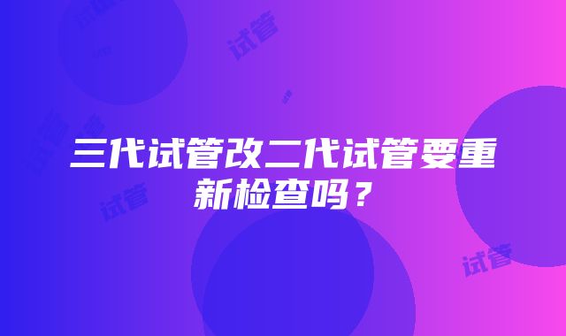 三代试管改二代试管要重新检查吗？