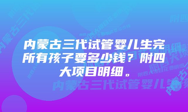 内蒙古三代试管婴儿生完所有孩子要多少钱？附四大项目明细。