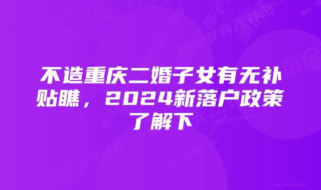 不造重庆二婚子女有无补贴瞧，2024新落户政策了解下