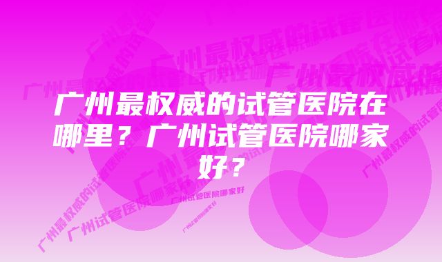 广州最权威的试管医院在哪里？广州试管医院哪家好？