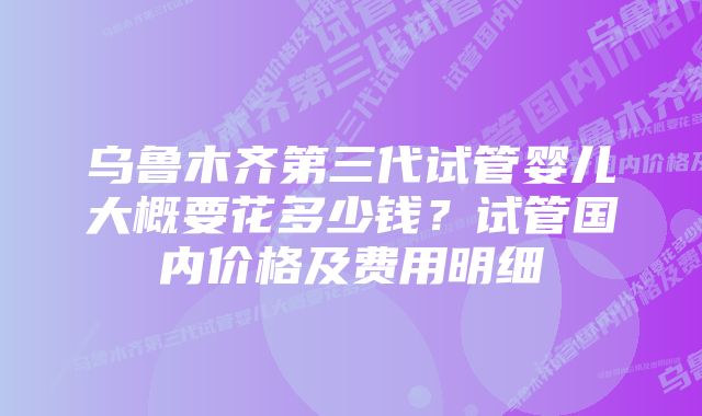 乌鲁木齐第三代试管婴儿大概要花多少钱？试管国内价格及费用明细