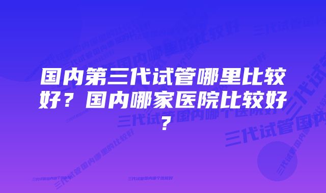 国内第三代试管哪里比较好？国内哪家医院比较好？