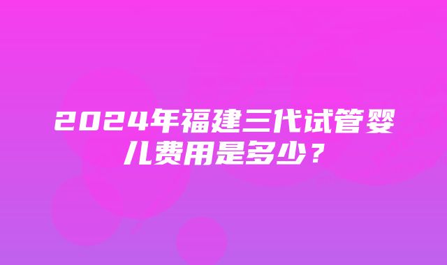 2024年福建三代试管婴儿费用是多少？