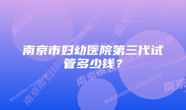 南京市妇幼医院第三代试管多少钱？