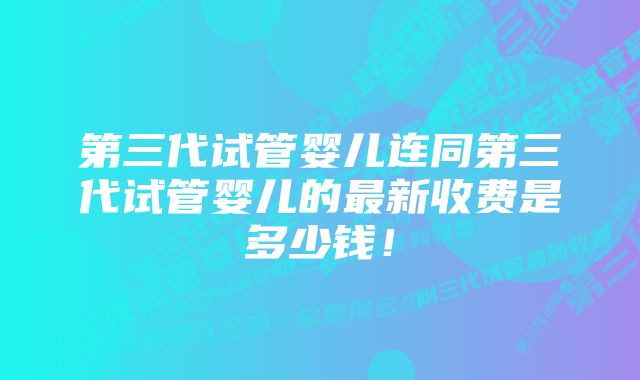 第三代试管婴儿连同第三代试管婴儿的最新收费是多少钱！