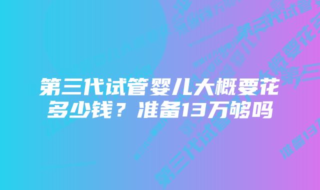 第三代试管婴儿大概要花多少钱？准备13万够吗