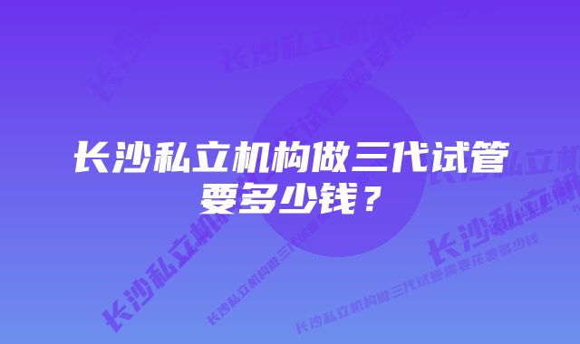 长沙私立机构做三代试管要多少钱？