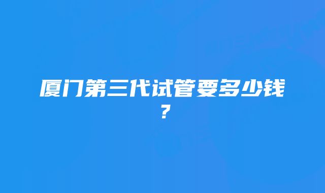 厦门第三代试管要多少钱？