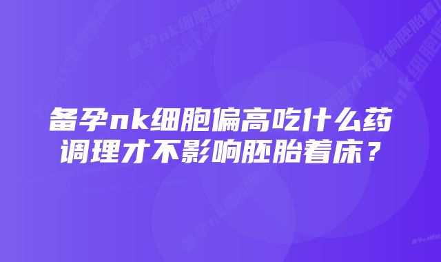 备孕nk细胞偏高吃什么药调理才不影响胚胎着床？