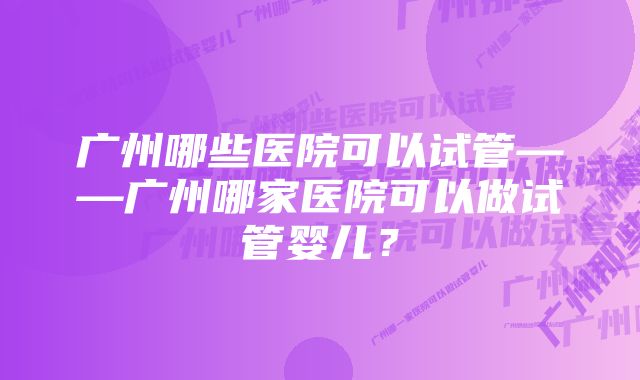 广州哪些医院可以试管——广州哪家医院可以做试管婴儿？