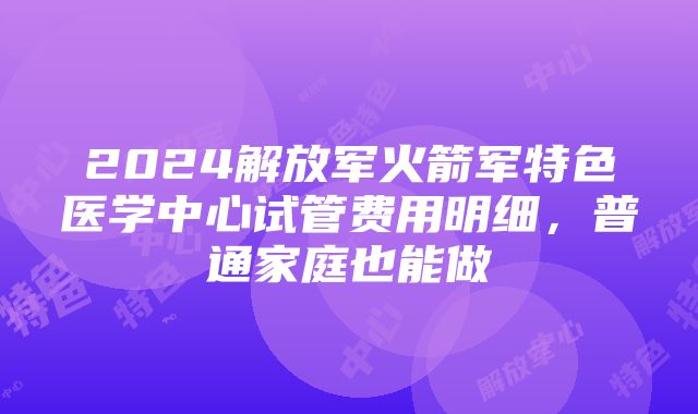 2024解放军火箭军特色医学中心试管费用明细，普通家庭也能做