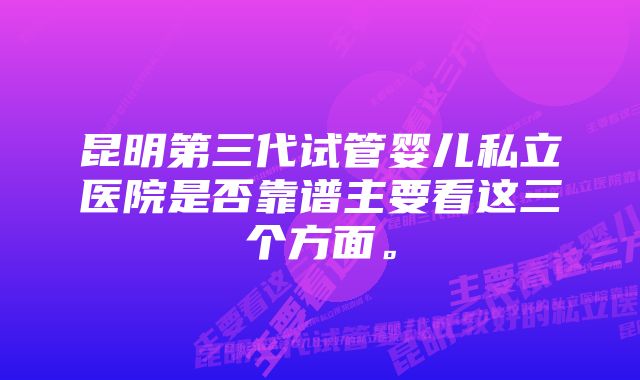 昆明第三代试管婴儿私立医院是否靠谱主要看这三个方面。