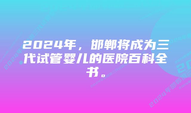 2024年，邯郸将成为三代试管婴儿的医院百科全书。