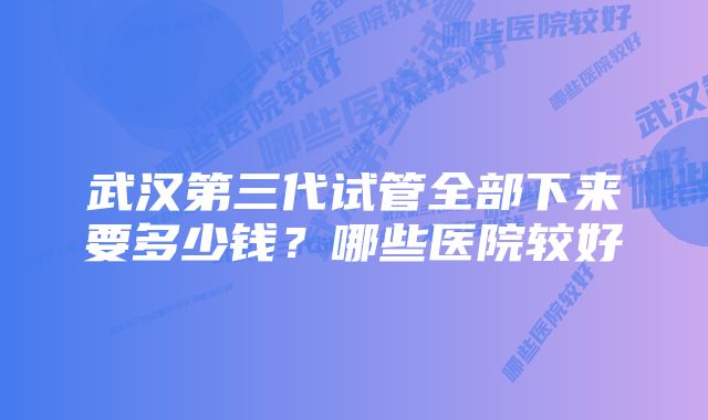 武汉第三代试管全部下来要多少钱？哪些医院较好