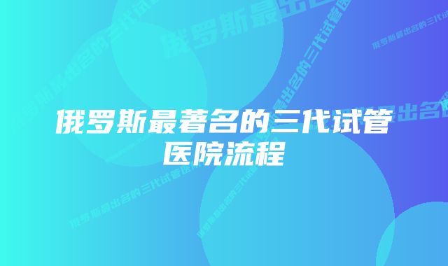 俄罗斯最著名的三代试管医院流程