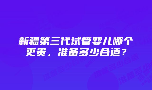 新疆第三代试管婴儿哪个更贵，准备多少合适？