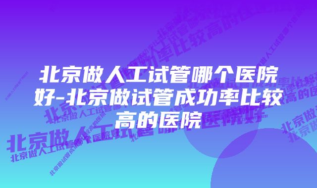 北京做人工试管哪个医院好-北京做试管成功率比较高的医院