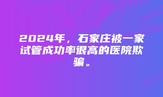 2024年，石家庄被一家试管成功率很高的医院欺骗。