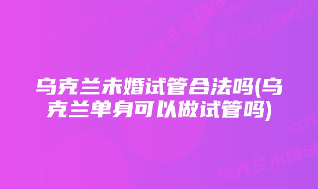 乌克兰未婚试管合法吗(乌克兰单身可以做试管吗)