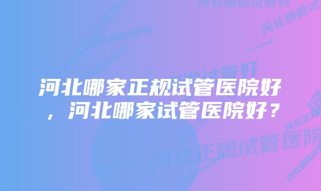 河北哪家正规试管医院好，河北哪家试管医院好？